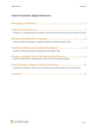 Digital Omnivores                                                                                                              October 2011




Table of Contents: Digital Omnivores


Methodology and Definitions .................................................................................................. 5


Today’s Connected Consumer................................................................................................. 6
  Includes: U.S. and Global Device Landscape, Connection Type by Device, Day Part Analysis by Device


Maturation of the Mobile Media Landscape .......................................................................... 13
  Includes: Mobile Media Usage, Top Mobile Categories, Smartphone Market Share


Total Reach of Mobile and Connected Device Platforms ................................................... 16
  Includes: OS Market by Audience Installed Base and Digital Traffic


Emergence of Tablets: Today’s Tablet Users and their Behaviors ..................................... 18
  Includes: Tablet Audience Demographics, Tablet Content Consumption Insights


Content Categories: Evolution of Traffic and Audiences..................................................... 27
  Includes: Non-computer Traffic by Content Category, Incremental Reach and Duration Analysis


Conclusion .............................................................................................................................. 31




                                                                                                                                   PAGE 4
 
