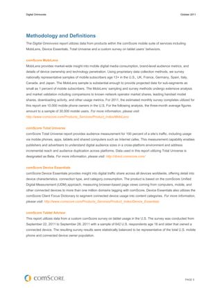 Digital Omnivores                                                                                              October 2011




Methodology and Definitions
The Digital Omnivores report utilizes data from products within the comScore mobile suite of services including
MobiLens, Device Essentials, Total Universe and a custom survey on tablet users’ behaviors.


comScore MobiLens
MobiLens provides market-wide insight into mobile digital media consumption, brand-level audience metrics, and
details of device ownership and technology penetration. Using proprietary data collection methods, we survey
nationally representative samples of mobile subscribers age 13+ in the U.S., UK, France, Germany, Spain, Italy,
Canada, and Japan. The MobiLens sample is substantial enough to provide projected data for sub-segments as
small as 1 percent of mobile subscribers. The MobiLens’ sampling and survey methods undergo extensive analysis
and market validation including comparisons to known network operator market shares, leading handset model
shares, downloading activity, and other usage metrics. For 2011, the estimated monthly survey completes utilized for
this report are 10,000 mobile phone owners in the U.S. For the following analysis, the three-month average figures
amount to a sample of 30,000 mobile users. For more information, please visit:
http://www.comscore.com/Products_Services/Product_Index/MobiLens


comScore Total Universe
comScore Total Universe report provides audience measurement for 100 percent of a site’s traffic, including usage
via mobile phones, apps, tablets and shared computers such as Internet cafes. This measurement capability enables
publishers and advertisers to understand digital audience sizes in a cross-platform environment and address
incremental reach and audience duplication across platforms. Data used in this report utilizing Total Universe is
designated as Beta. For more information, please visit: http://direct.comscore.com/


comScore Device Essentials
comScore Device Essentials provides insight into digital traffic share across all devices worldwide, offering detail into
device characteristics, connection type, and category consumption. The product is based on the comScore Unified
Digital Measurement (UDM) approach, measuring browser-based page views coming from computers, mobile, and
other connected devices to more than one million domains tagging with comScore. Device Essentials also utilizes the
comScore Client Focus Dictionary to segment connected device usage into content categories. For more information,
please visit: http://www.comscore.com/Products_Services/Product_Index/Device_Essentials


comScore Tablet Advisor
This report utilizes data from a custom comScore survey on tablet usage in the U.S. The survey was conducted from
September 22, 2011 to September 28, 2011 with a sample of 642 U.S. respondents age 18 and older that owned a
connected device. The resulting survey results were statistically balanced to be representative of the total U.S. mobile
phone and connected device owner population.




                                                                                                                  PAGE 5
 