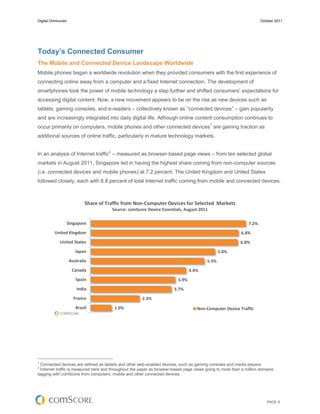 Digital Omnivores                                                                                                     October 2011




Today’s Connected Consumer
The Mobile and Connected Device Landscape Worldwide
Mobile phones began a worldwide revolution when they provided consumers with the first experience of
connecting online away from a computer and a fixed Internet connection. The development of
smartphones took the power of mobile technology a step further and shifted consumers’ expectations for
accessing digital content. Now, a new movement appears to be on the rise as new devices such as
tablets, gaming consoles, and e-readers – collectively known as “connected devices” – gain popularity
and are increasingly integrated into daily digital life. Although online content consumption continues to
                                                                                             1
occur primarily on computers, mobile phones and other connected devices are gaining traction as
additional sources of online traffic, particularly in mature technology markets.

                                       2
In an analysis of Internet traffic – measured as browser-based page views – from ten selected global
markets in August 2011, Singapore led in having the highest share coming from non-computer sources
(i.e. connected devices and mobile phones) at 7.2 percent. The United Kingdom and United States
followed closely, each with 6.8 percent of total Internet traffic coming from mobile and connected devices.



                             Share of Traffic from Non-Computer Devices for Selected Markets
                                           Source: comScore Device Essentials, August 2011

                    Singapore                                                                                  7.2%
          United Kingdom                                                                                   6.8%
             United States                                                                                 6.8%
                       Japan                                                                     5.8%
                    Australia                                                            5.3%
                      Canada                                                      4.4%
                        Spain                                              3.9%
                        India                                            3.7%
                       France                            2.3%
                        Brazil              1.0%                                     Non-Computer Device Traffic




1
  Connected devices are defined as tablets and other web-enabled devices, such as gaming consoles and media players.
2
  Internet traffic is measured here and throughout the paper as browser-based page views going to more than a million domains
tagging with comScore from computers, mobile and other connected devices.




                                                                                                                         PAGE 6
 