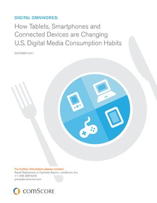 Digital OmnivOres:

How Tablets, Smartphones and
Connected Devices are Changing
U.S. Digital Media Consumption Habits
OCTOBER 2011




For further information please contact:
Sarah Radwanick or Carmela Aquino, comScore, Inc.
+1 206 268 6310
press@comscore.com
 