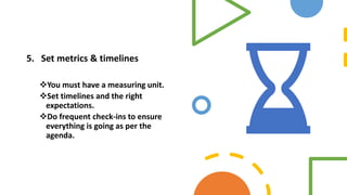 5. Set metrics & timelines
You must have a measuring unit.
Set timelines and the right
expectations.
Do frequent check-ins to ensure
everything is going as per the
agenda.
 