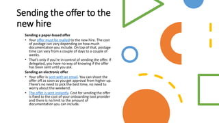 Sending the offer to the
new hire
Sending a paper-based offer
• Your offer must be mailed to the new hire. The cost
of postage can vary depending on how much
documentation you include. On top of that, postage
time can vary from a couple of days to a couple of
weeks.
• That’s only if you’re in control of sending the offer. If
delegated, you have no way of knowing if the offer
has been sent until you ask.
Sending an electronic offer
• Your offer is sent with an email. You can shoot the
offer off as soon as you get approval from higher up.
There’s no need to pick the best time, no need to
worry about the weekend.
• The offer is sent instantly. Cost for sending the offer
is fixed to the cost of your onboarding tool provider
and there is no limit to the amount of
documentation you can include.
 