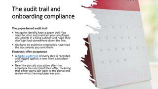 The audit trail and
onboarding compliance
The paper-based audit trail
• You quite literally have a paper trail. You
need to store and maintain your employee
documents in a filing cabinet and hope they
don’t get lost somewhere down the line.
• You have no evidence employees have read
the documents you sent them.
Electronic offer acceptance
• A digital audit trail of every step is recorded
and logged against a new hire’s candidate
portal.
• New hire portals stay active after the
employee has accepted their offer, meaning
that either party can login to the portal and
review what the employee was sent.
 