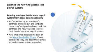 Entering the new hire’s details into
payroll systems
Entering employee details into a payroll
system from paper-based onboarding
• You’ve written up an employee’s
contract, printed it out and sent it to
them, they’ve signed and sent back the
contract, and now you need to enter
their details into your payroll system.
• New employee details come back on
the forms they had to fill out. It’s not
possible to copy and paste these details
across from one system to another.
 