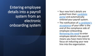Entering employee
details into a payroll
system from an
electronic
onboarding system
• Your new hire’s details are
pulled from their candidate
portal and automatically
entered your payroll system.
• The notification of a candidate’s
acceptance of your offer is the
end of the compliance side of
employee onboarding.
Removing the need to enter
employee details into payroll
means you have more time to
focus on inducting your new
hire into the organization.
 