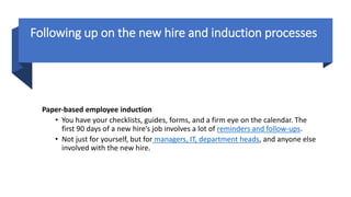 Following up on the new hire and induction processes
Paper-based employee induction
• You have your checklists, guides, forms, and a firm eye on the calendar. The
first 90 days of a new hire’s job involves a lot of reminders and follow-ups.
• Not just for yourself, but for managers, IT, department heads, and anyone else
involved with the new hire.
 