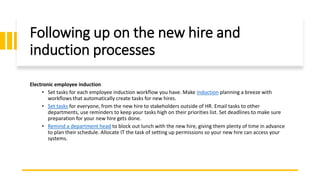 Following up on the new hire and
induction processes
Electronic employee induction
• Set tasks for each employee induction workflow you have. Make induction planning a breeze with
workflows that automatically create tasks for new hires.
• Set tasks for everyone, from the new hire to stakeholders outside of HR. Email tasks to other
departments, use reminders to keep your tasks high on their priorities list. Set deadlines to make sure
preparation for your new hire gets done.
• Remind a department head to block out lunch with the new hire, giving them plenty of time in advance
to plan their schedule. Allocate IT the task of setting up permissions so your new hire can access your
systems.
 
