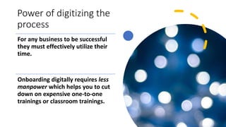 Power of digitizing the
process
For any business to be successful
they must effectively utilize their
time.
Onboarding digitally requires less
manpower which helps you to cut
down on expensive one-to-one
trainings or classroom trainings.
 