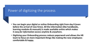 Power of digitizing the process
• You can begin your digital or online Onboarding right from day 0 (even
before the arrival of new hires). All the information (like handbooks,
learning modules & manuals) is made available online which makes
it easy for information access anytime & anywhere.
• Digitizing your Onboarding process reduces paperwork and allows the HR
team to focus on more important things like making the new employees
comfortable & happy.
 
