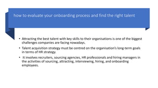 how to evaluate your onboarding process and find the right talent
• Attracting the best talent with key skills to their organisations is one of the biggest
challenges companies are facing nowadays.
• Talent acquisition strategy must be centred on the organisation’s long-term goals
in terms of HR strategy.
• It involves recruiters, sourcing agencies, HR professionals and hiring managers in
the activities of sourcing, attracting, interviewing, hiring, and onboarding
employees.
 