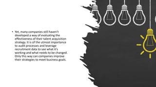 • Yet, many companies still haven’t
developed a way of evaluating the
effectiveness of their talent acquisition
strategy. It is of the utmost importance
to audit processes and leverage
recruitment data to see what it’s
working and what needs to be changed.
Only this way can companies improve
their strategies to meet business goals.
 