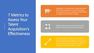 7 Metrics to
Assess Your
Talent
Acquisition’s
Effectiveness
Nowadays, it is quite easy to obtain business
data and companies must start leveraging
recruitment metrics to obtain key information
to support their decision making.
Metrics allow you to measure the overall
health of your talent acquisition process.
There are many metrics used to evaluate
talent acquisition strategies, however, these
are the ones that provide deeper insight into
the performance and business impact of a
company’s talent acquisition process.
 