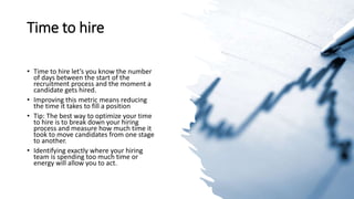 Time to hire
• Time to hire let’s you know the number
of days between the start of the
recruitment process and the moment a
candidate gets hired.
• Improving this metric means reducing
the time it takes to fill a position
• Tip: The best way to optimize your time
to hire is to break down your hiring
process and measure how much time it
took to move candidates from one stage
to another.
• Identifying exactly where your hiring
team is spending too much time or
energy will allow you to act.
 