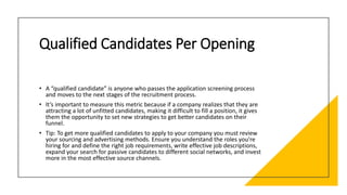 Qualified Candidates Per Opening
• A “qualified candidate” is anyone who passes the application screening process
and moves to the next stages of the recruitment process.
• It’s important to measure this metric because if a company realizes that they are
attracting a lot of unfitted candidates, making it difficult to fill a position, it gives
them the opportunity to set new strategies to get better candidates on their
funnel.
• Tip: To get more qualified candidates to apply to your company you must review
your sourcing and advertising methods. Ensure you understand the roles you’re
hiring for and define the right job requirements, write effective job descriptions,
expand your search for passive candidates to different social networks, and invest
more in the most effective source channels.
 
