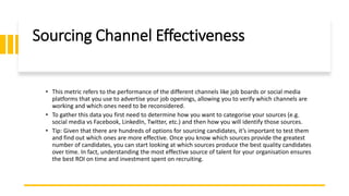 Sourcing Channel Effectiveness
• This metric refers to the performance of the different channels like job boards or social media
platforms that you use to advertise your job openings, allowing you to verify which channels are
working and which ones need to be reconsidered.
• To gather this data you first need to determine how you want to categorise your sources (e.g.
social media vs Facebook, LinkedIn, Twitter, etc.) and then how you will identify those sources.
• Tip: Given that there are hundreds of options for sourcing candidates, it’s important to test them
and find out which ones are more effective. Once you know which sources provide the greatest
number of candidates, you can start looking at which sources produce the best quality candidates
over time. In fact, understanding the most effective source of talent for your organisation ensures
the best ROI on time and investment spent on recruiting.
 