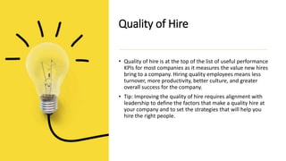 Quality of Hire
• Quality of hire is at the top of the list of useful performance
KPIs for most companies as it measures the value new hires
bring to a company. Hiring quality employees means less
turnover, more productivity, better culture, and greater
overall success for the company.
• Tip: Improving the quality of hire requires alignment with
leadership to define the factors that make a quality hire at
your company and to set the strategies that will help you
hire the right people.
 