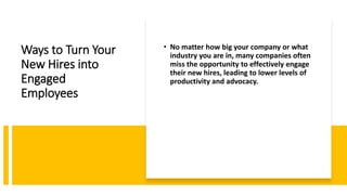 Ways to Turn Your
New Hires into
Engaged
Employees
• No matter how big your company or what
industry you are in, many companies often
miss the opportunity to effectively engage
their new hires, leading to lower levels of
productivity and advocacy.
 
