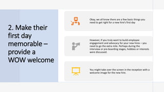 2. Make their
first day
memorable –
provide a
WOW welcome
Okay, we all know there are a few basic things you
need to get right for a new hire’s first day
However, if you truly want to build employee
engagement and advocacy for your new hires – you
need to go the extra mile. Perhaps during the
interview or pre-boarding stages, hobbies or interests
were discussed.
You might take over the screen in the reception with a
welcome image for the new hire.
 