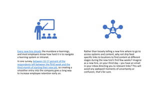 Every new hire dreads the mundane e-learnings,
and most employers know how hard it is to navigate
a learning system or intranet.
In one survey, between 16-17 percent of the
respondents left between the first week and the
third month of starting their new job, so creating a
smoother entry into the company goes a long way
to increase employee retention early on.
Rather than loosely telling a new hire where to go to
access systems and content, why not drip feed
specific links to locations to find content at different
stages during the new hire’s first few weeks? Imagine
as a new hire, on your third day – you have an email
in your inbox directing you to relevant links? This will
avoid any awkward moments of uncertainty or
confusion, that’s for sure.
 