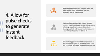 4. Allow for
pulse checks
to generate
instant
feedback
When a new hire joins your company, there are
many moving parts, both for the new hire
personally and for the company.
Traditionally, employers have chosen to collect
new hire experience data at various points – some
collecting, recruitment process data, others
favoring quarterly or bi-annual employee surveys
– and others who collect no data at all.
One of the biggest issues with these processes is
that problems may not be identified until it is too
late. Of course, this needs to be balanced with not
 