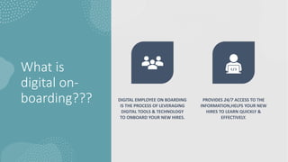 What is
digital on-
boarding??? DIGITAL EMPLOYEE ON BOARDING
IS THE PROCESS OF LEVERAGING
DIGITAL TOOLS & TECHNOLOGY
TO ONBOARD YOUR NEW HIRES.
PROVIDES 24/7 ACCESS TO THE
INFORMATION,HELPS YOUR NEW
HIRES TO LEARN QUICKLY &
EFFECTIVELY.
 
