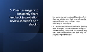 5. Coach managers to
constantly share
feedback (a probation
review shouldn’t be a
shock).
• For some, the perception of how they feel
they are settling into their new role can be
quite different from reality – either
positively or negatively.
• To create the easiest method here, training
your managers on the importance of goal
and KPI setting can create an objective way
for a new hire to understand how they are
progressing in their role.
 