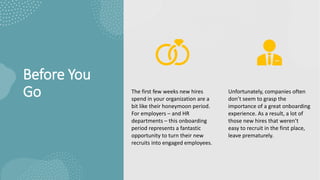 Before You
Go The first few weeks new hires
spend in your organization are a
bit like their honeymoon period.
For employers – and HR
departments – this onboarding
period represents a fantastic
opportunity to turn their new
recruits into engaged employees.
Unfortunately, companies often
don’t seem to grasp the
importance of a great onboarding
experience. As a result, a lot of
those new hires that weren’t
easy to recruit in the first place,
leave prematurely.
 
