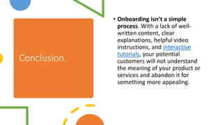 Conclusion.
• Onboarding isn’t a simple
process. With a lack of well-
written content, clear
explanations, helpful video
instructions, and interactive
tutorials, your potential
customers will not understand
the meaning of your product or
services and abandon it for
something more appealing.
 