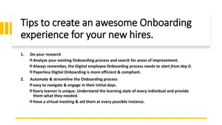 Tips to create an awesome Onboarding
experience for your new hires.
1. Do your research
Analyze your existing Onboarding process and search for areas of improvement.
Always remember, the Digital employee Onboarding process needs to start from day 0.
Paperless Digital Onboarding is more efficient & compliant.
2. Automate & streamline the Onboarding process
easy to navigate & engage in their initial days.
Every learner is unique. Understand the learning style of every individual and provide
them what they needed.
Have a virtual meeting & aid them at every possible instance.
 