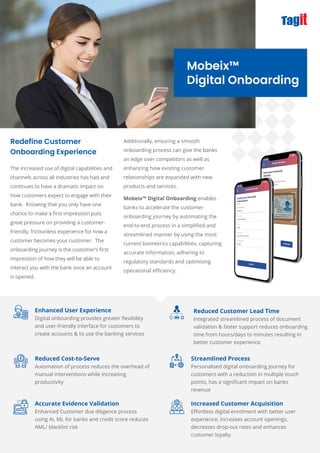 Additionally, ensuring a smooth
onboarding process can give the banks
an edge over competitors as well as
enhancing how existing customer
relationships are expanded with new
products and services.
Redefine Customer
Onboarding Experience
Mobeix™
Digital Onboarding
The increased use of digital capabilities and
channels across all industries has had and
continues to have a dramatic impact on
how customers expect to engage with their
bank. Knowing that you only have one
chance to make a ﬁrst impression puts
great pressure on providing a customer-
friendly, frictionless experience for how a
customer becomes your customer. The
onboarding journey is the customer’s ﬁrst
impression of how they will be able to
interact you with the bank once an account
is opened.
Enhanced User Experience
Digital onboarding provides greater ﬂexibility
and user-friendly interface for customers to
create accounts & to use the banking services
Reduced Cost-to-Serve
Automation of process reduces the overhead of
manual interventions while increasing
productivity
Accurate Evidence Validation
Enhanced Customer due diligence process
using AI, ML for banks and credit score reduces
AML/ blacklist risk
Streamlined Process
Personalised digital onboarding journey for
customers with a reduction in multiple touch
points, has a signiﬁcant impact on banks
revenue
Increased Customer Acquisition
Eﬀortless digital enrolment with better user
experience, increases account openings,
decreases drop-out rates and enhances
customer loyalty
Reduced Customer Lead Time
Integrated streamlined process of document
validation & faster support reduces onboarding
time from hours/days to minutes resulting in
better customer experience.
Mobeix™ Digital Onboarding enables
banks to accelerate the customer
onboarding journey by automating the
end-to-end process in a simpliﬁed and
streamlined manner by using the most
current biometrics capabilities, capturing
accurate information, adhering to
regulatory standards and optimising
operational eﬃciency.
 