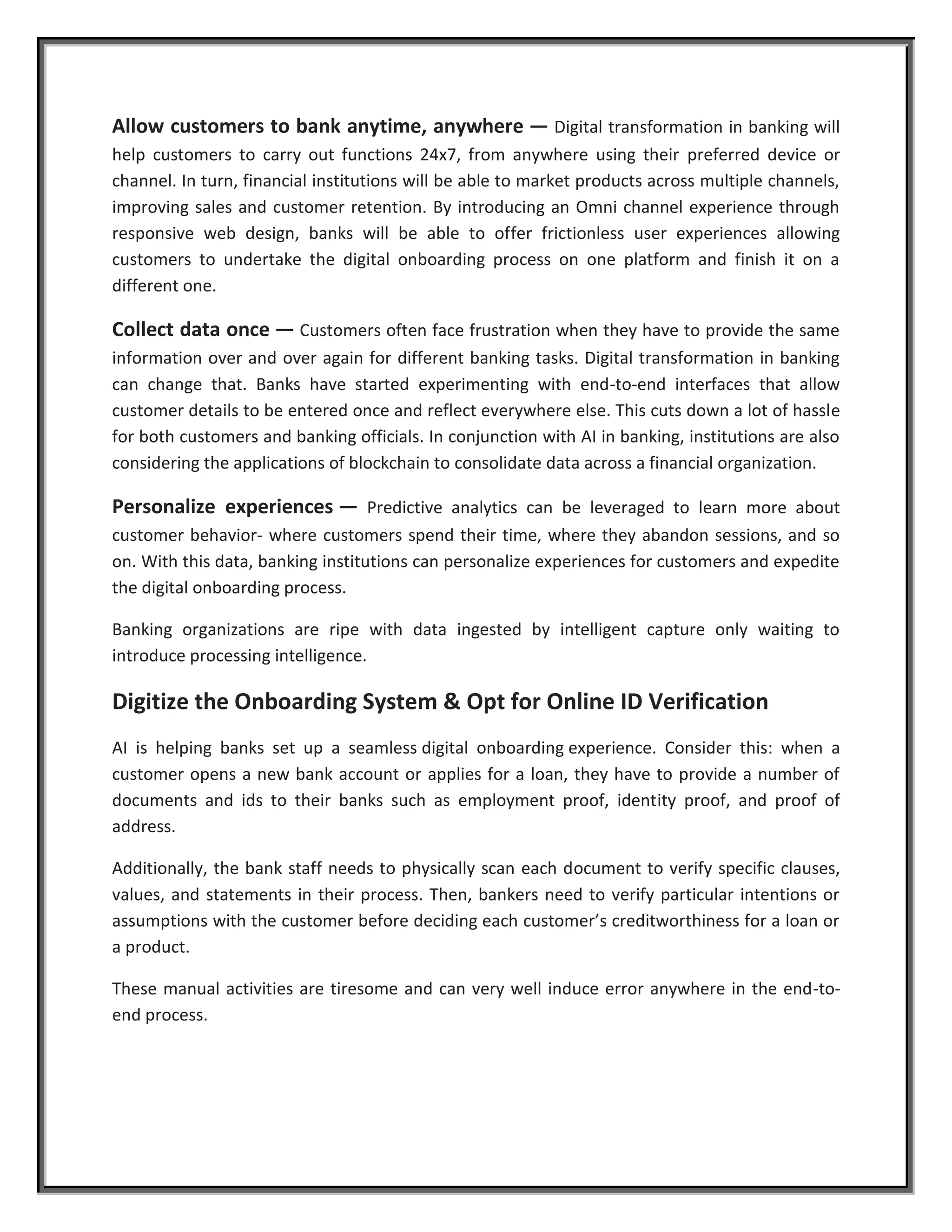 Allow customers to bank anytime, anywhere — Digital transformation in banking will
help customers to carry out functions 24x7, from anywhere using their preferred device or
channel. In turn, financial institutions will be able to market products across multiple channels,
improving sales and customer retention. By introducing an Omni channel experience through
responsive web design, banks will be able to offer frictionless user experiences allowing
customers to undertake the digital onboarding process on one platform and finish it on a
different one.
Collect data once — Customers often face frustration when they have to provide the same
information over and over again for different banking tasks. Digital transformation in banking
can change that. Banks have started experimenting with end-to-end interfaces that allow
customer details to be entered once and reflect everywhere else. This cuts down a lot of hassle
for both customers and banking officials. In conjunction with AI in banking, institutions are also
considering the applications of blockchain to consolidate data across a financial organization.
Personalize experiences — Predictive analytics can be leveraged to learn more about
customer behavior- where customers spend their time, where they abandon sessions, and so
on. With this data, banking institutions can personalize experiences for customers and expedite
the digital onboarding process.
Banking organizations are ripe with data ingested by intelligent capture only waiting to
introduce processing intelligence.
Digitize the Onboarding System & Opt for Online ID Verification
AI is helping banks set up a seamless digital onboarding experience. Consider this: when a
customer opens a new bank account or applies for a loan, they have to provide a number of
documents and ids to their banks such as employment proof, identity proof, and proof of
address.
Additionally, the bank staff needs to physically scan each document to verify specific clauses,
values, and statements in their process. Then, bankers need to verify particular intentions or
assumptions with the customer before deciding each customer’s creditworthiness for a loan or
a product.
These manual activities are tiresome and can very well induce error anywhere in the end-to-
end process.
 