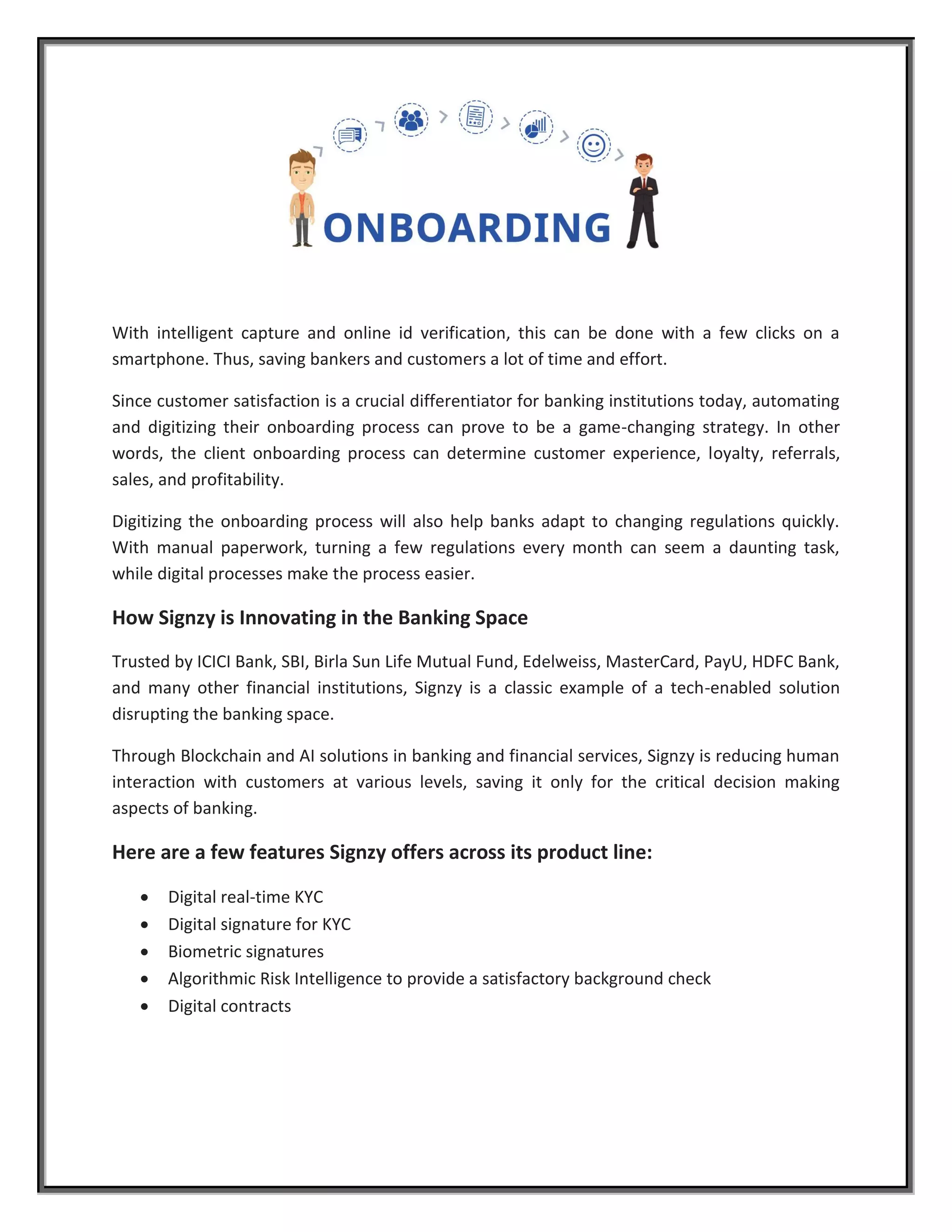 With intelligent capture and online id verification, this can be done with a few clicks on a
smartphone. Thus, saving bankers and customers a lot of time and effort.
Since customer satisfaction is a crucial differentiator for banking institutions today, automating
and digitizing their onboarding process can prove to be a game-changing strategy. In other
words, the client onboarding process can determine customer experience, loyalty, referrals,
sales, and profitability.
Digitizing the onboarding process will also help banks adapt to changing regulations quickly.
With manual paperwork, turning a few regulations every month can seem a daunting task,
while digital processes make the process easier.
How Signzy is Innovating in the Banking Space
Trusted by ICICI Bank, SBI, Birla Sun Life Mutual Fund, Edelweiss, MasterCard, PayU, HDFC Bank,
and many other financial institutions, Signzy is a classic example of a tech-enabled solution
disrupting the banking space.
Through Blockchain and AI solutions in banking and financial services, Signzy is reducing human
interaction with customers at various levels, saving it only for the critical decision making
aspects of banking.
Here are a few features Signzy offers across its product line:
 Digital real-time KYC
 Digital signature for KYC
 Biometric signatures
 Algorithmic Risk Intelligence to provide a satisfactory background check
 Digital contracts
 
