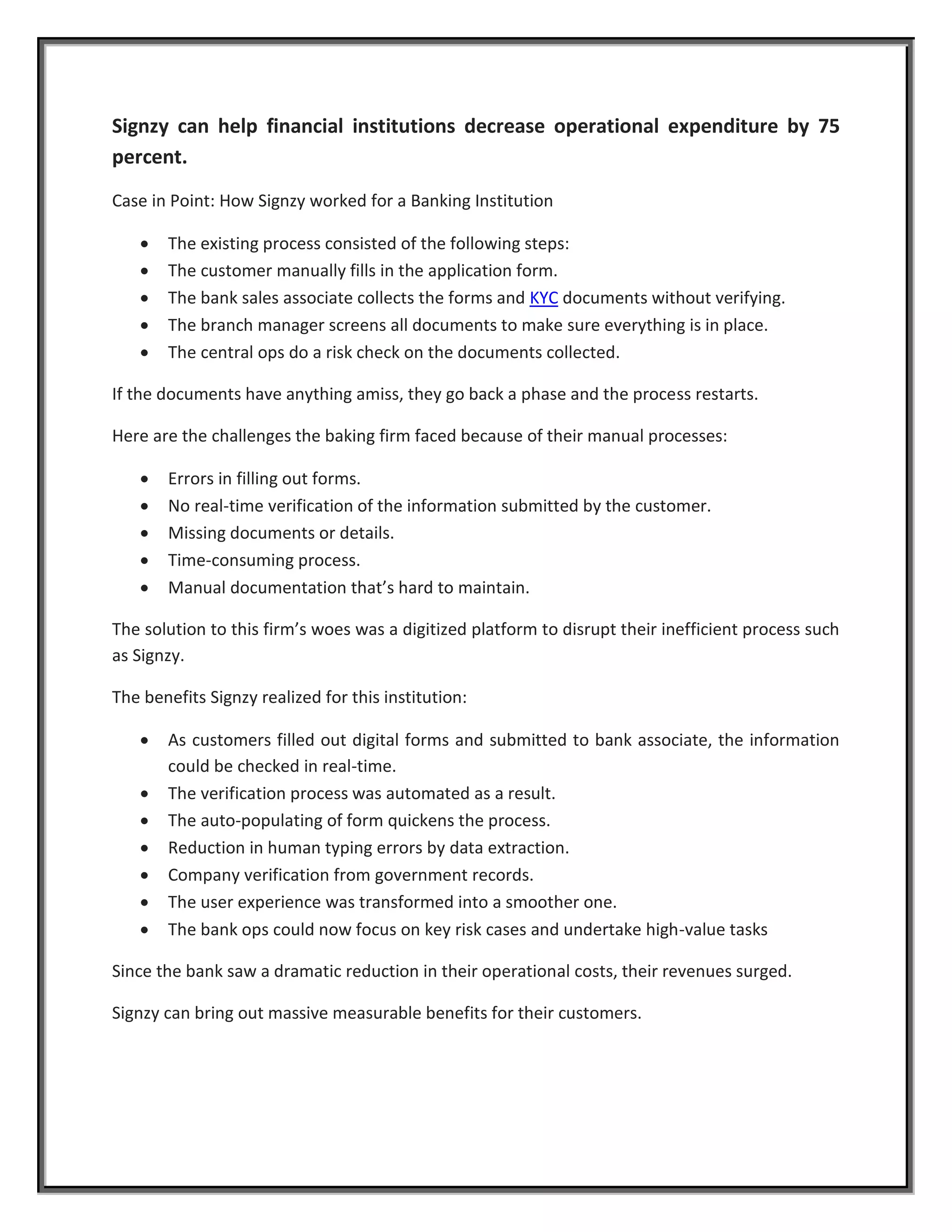 Signzy can help financial institutions decrease operational expenditure by 75
percent.
Case in Point: How Signzy worked for a Banking Institution
 The existing process consisted of the following steps:
 The customer manually fills in the application form.
 The bank sales associate collects the forms and KYC documents without verifying.
 The branch manager screens all documents to make sure everything is in place.
 The central ops do a risk check on the documents collected.
If the documents have anything amiss, they go back a phase and the process restarts.
Here are the challenges the baking firm faced because of their manual processes:
 Errors in filling out forms.
 No real-time verification of the information submitted by the customer.
 Missing documents or details.
 Time-consuming process.
 Manual documentation that’s hard to maintain.
The solution to this firm’s woes was a digitized platform to disrupt their inefficient process such
as Signzy.
The benefits Signzy realized for this institution:
 As customers filled out digital forms and submitted to bank associate, the information
could be checked in real-time.
 The verification process was automated as a result.
 The auto-populating of form quickens the process.
 Reduction in human typing errors by data extraction.
 Company verification from government records.
 The user experience was transformed into a smoother one.
 The bank ops could now focus on key risk cases and undertake high-value tasks
Since the bank saw a dramatic reduction in their operational costs, their revenues surged.
Signzy can bring out massive measurable benefits for their customers.
 