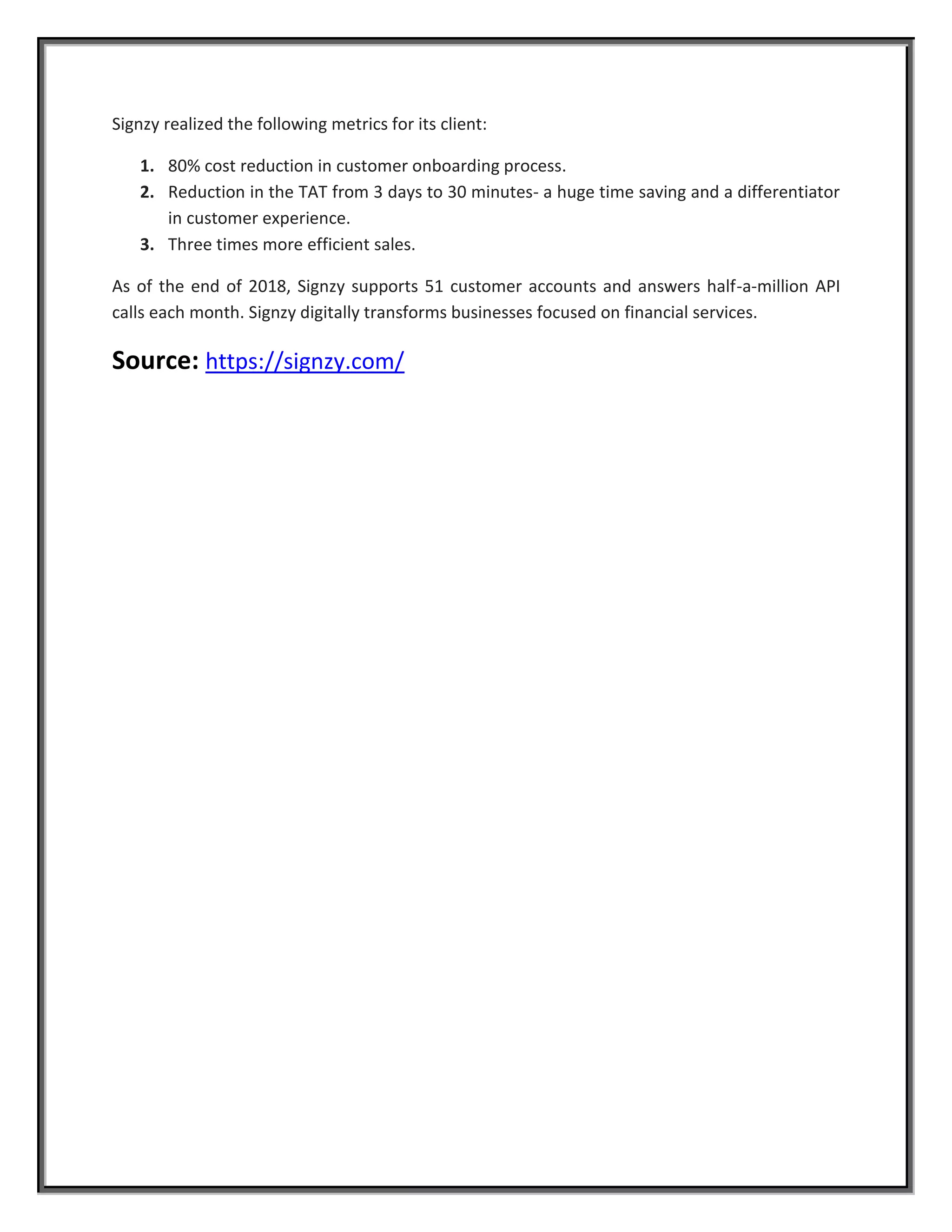 Signzy realized the following metrics for its client:
1. 80% cost reduction in customer onboarding process.
2. Reduction in the TAT from 3 days to 30 minutes- a huge time saving and a differentiator
in customer experience.
3. Three times more efficient sales.
As of the end of 2018, Signzy supports 51 customer accounts and answers half-a-million API
calls each month. Signzy digitally transforms businesses focused on financial services.
Source: https://signzy.com/
 