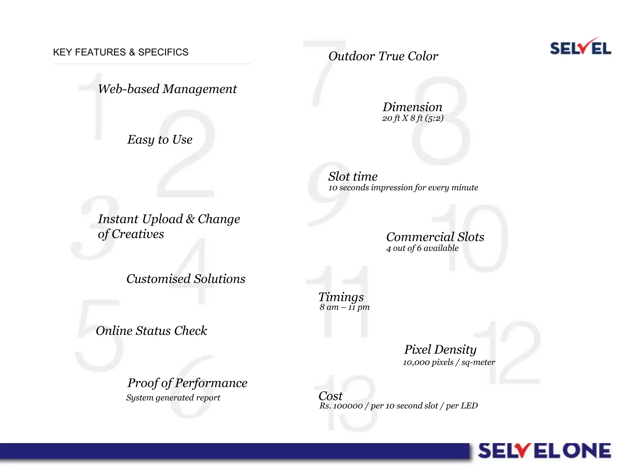 KEY FEATURES & SPECIFICS
Web-based Management
Easy to Use
Instant Upload & Change
of Creatives
Customised Solutions
Online Status Check
Proof of Performance
Outdoor True Color
Dimension
Slot time
Commercial Slots
Timings
Pixel Density
CostSystem generated report
Rs. 100000 / per 10 second slot / per LED
10,000 pixels / sq-meter
8 am – 11 pm
4 out of 6 available
10 seconds impression for every minute
20 ft X 8 ft (5:2)
 