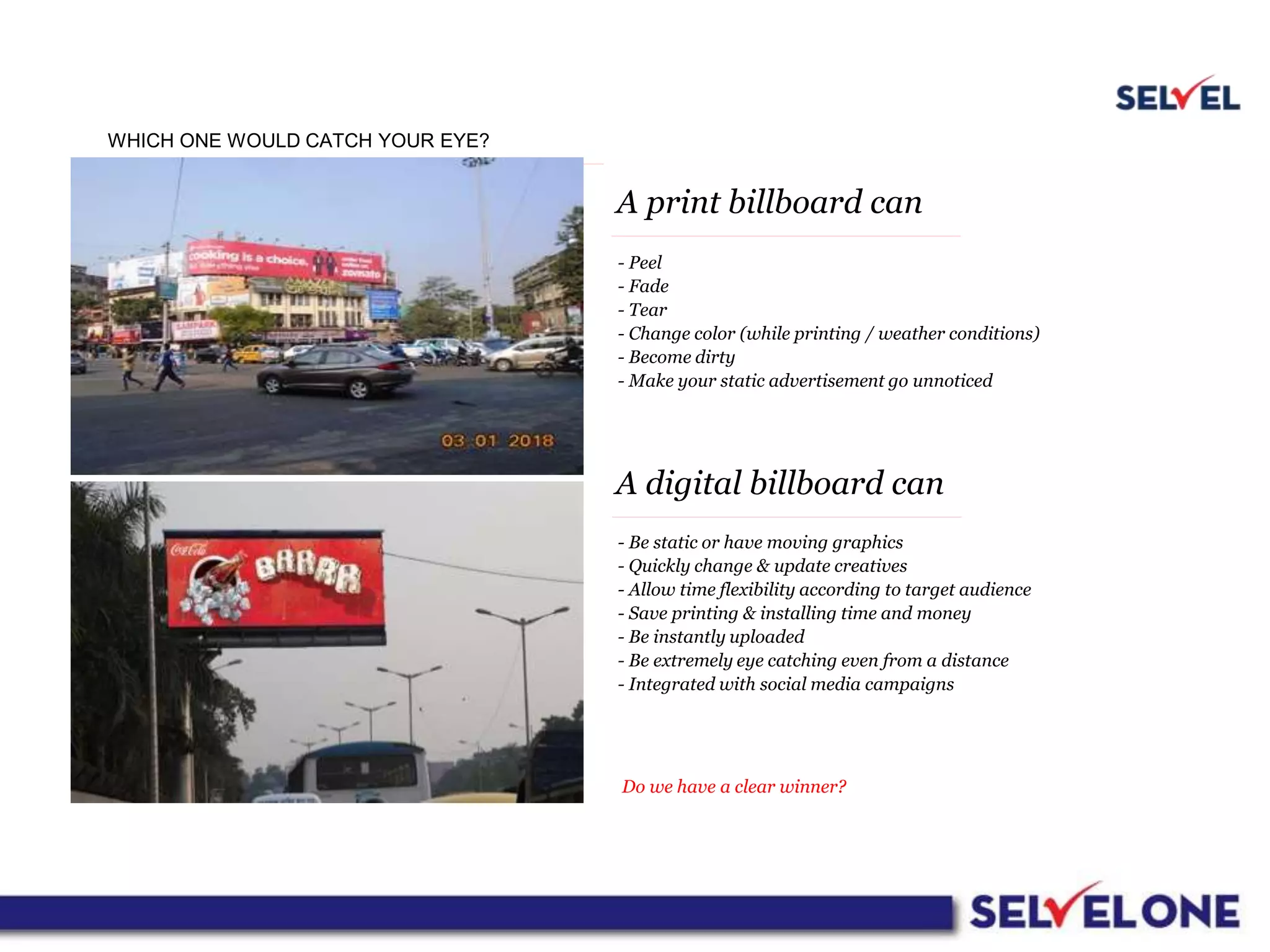 WHICH ONE WOULD CATCH YOUR EYE?
A print billboard can
A digital billboard can
- Peel
- Fade
- Tear
- Change color (while printing / weather conditions)
- Become dirty
- Make your static advertisement go unnoticed
- Be static or have moving graphics
- Quickly change & update creatives
- Allow time flexibility according to target audience
- Save printing & installing time and money
- Be instantly uploaded
- Be extremely eye catching even from a distance
- Integrated with social media campaigns
Do we have a clear winner?
 