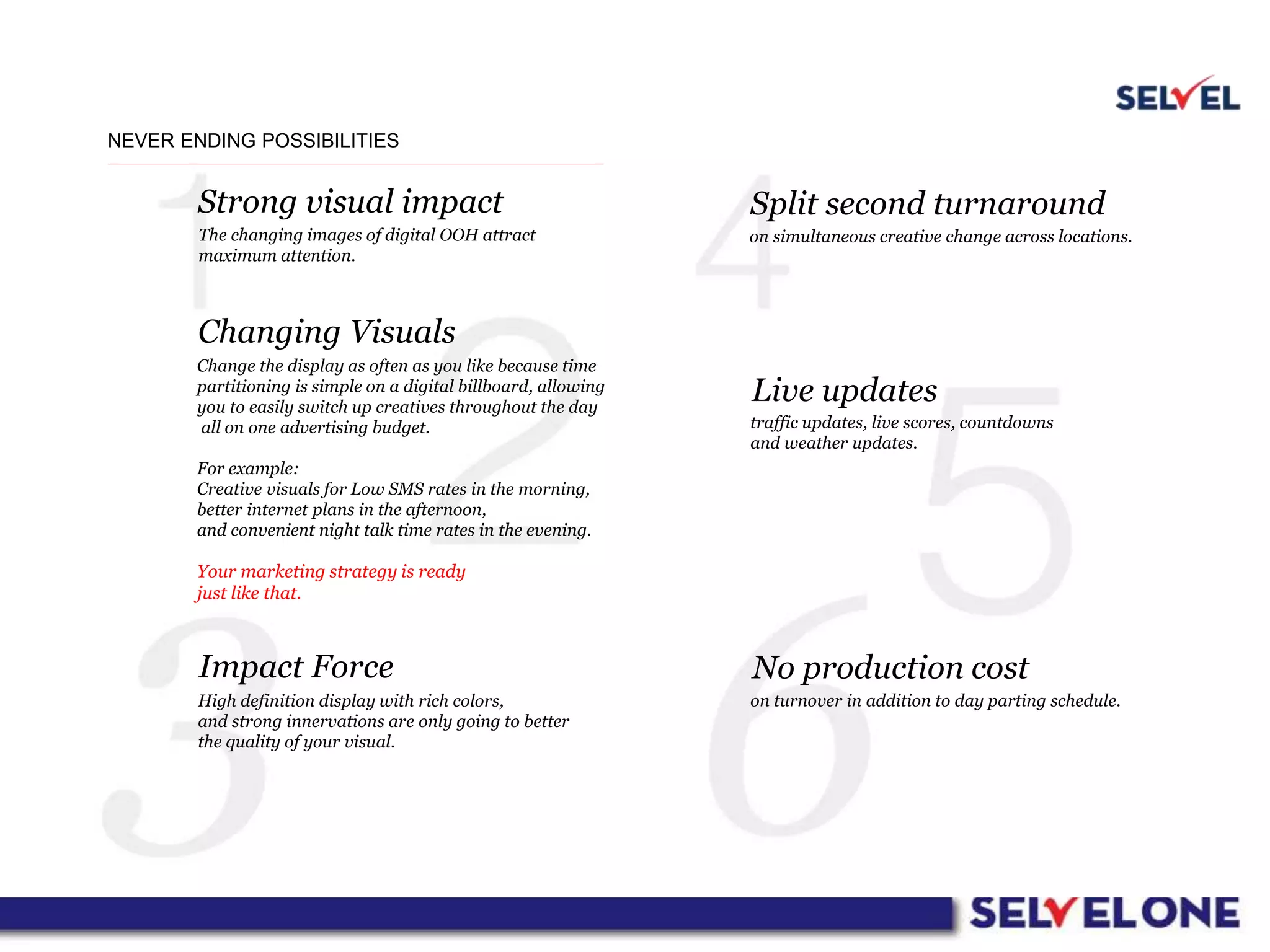 NEVER ENDING POSSIBILITIES
Strong visual impact
Changing Visuals
Impact Force
Split second turnaround
Live updates
No production cost
The changing images of digital OOH attract
maximum attention.
Change the display as often as you like because time
partitioning is simple on a digital billboard, allowing
you to easily switch up creatives throughout the day
all on one advertising budget.
For example:
Creative visuals for Low SMS rates in the morning,
better internet plans in the afternoon,
and convenient night talk time rates in the evening.
Your marketing strategy is ready
just like that.
High definition display with rich colors,
and strong innervations are only going to better
the quality of your visual.
on simultaneous creative change across locations.
traffic updates, live scores, countdowns
and weather updates.
on turnover in addition to day parting schedule.
 