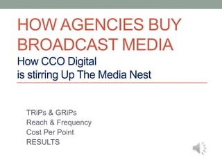 HOW AGENCIES BUY
BROADCAST MEDIA
How CCO Digital
is stirring Up The Media Nest


 TRiPs & GRiPs
 Reach & Frequency
 Cost Per Point
 RESULTS
 