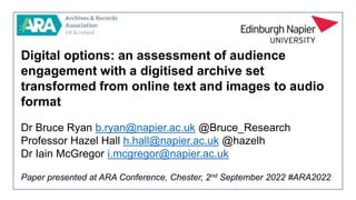 Digital options: an assessment of audience
engagement with a digitised archive set
transformed from online text and images to audio
format
Dr Bruce Ryan b.ryan@napier.ac.uk @Bruce_Research
Professor Hazel Hall h.hall@napier.ac.uk @hazelh
Dr Iain McGregor i.mcgregor@napier.ac.uk
Paper presented at ARA Conference, Chester, 2nd September 2022 #ARA2022
 
