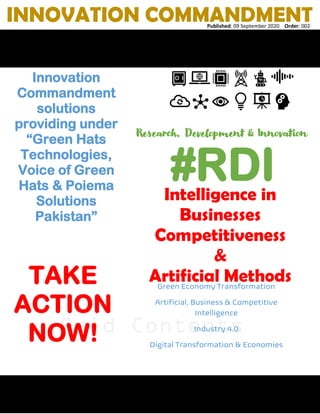 Paid Contents
Innovation
Commandment
solutions
providing under
“Green Hats
Technologies,
Voice of Green
Hats & Poiema
Solutions
Pakistan”
INNOVATION COMMANDMENTPublished: 09 September 2020 Order: 002
#RDI
Research, Development & Innovation
Intelligence in
Businesses
Competitiveness
&
Artificial MethodsGreen Economy Transformation
Artificial, Business & Competitive
Intelligence
Industry 4.0
Digital Transformation & Economies
Digital World Order
 
