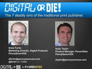 The 7 deadly sins of the traditional print publisher.




  Drew Fortin                            Isaac Taylor
  Marketing Director, Digital Products   Product Manager, PowerSites
  PennySaverUSA                          PennySaverUSA

  dfortin@pennysaverusa.com              itaylor@pennysaverusa.com
  @fortin on Twitter
 