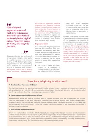 11
Collaborative learning also reinforces all
other practices, making it a critical quality
of a digital organization that embodies
dexterity. An EVP of a leading technology
design firm believes this means shifting
from a traditional view of organization
structure to something more dynamic.
“People have a natural way of working
across boundaries, interdependently,
Three Steps to Digitizing Your Practices22
1. Zero-Base Your Processes with Digital
Start by hitting refresh on your operational practices. Without being biased to current workflows, rethink your current practices
with a digital solution at the forefront. Encourage a systematic gathering and analyzing of data to not only drive decisions, but
identify improved ways of working – adapting your processes even further.
2. Encourage Adoption, Not Deployment of Tools
Implementations of tools that measure success in terms of live sites or licenses focus only on deployment, not adoption.
They miss the true value of their digital investments: collaboration among actively engaged users, smarter decision-making,
increased sharing of best practices and, over time, sustained behavior change. Encouraging employees to adopt digital tools
and technologies, and doing so visibly – through role modeling, gamiﬁcation, rewards, or any other methods – can have a
signiﬁcant impact on behaviors.
3. Institutionalize New Work Practices
Ensure new work practices become the default and adapt your management and people processes to institutionalize the
updated process. This should be a key opportunity for your HR or organization development functions to take a leadership role
in the transformation. Also, question your intuition—ensure that your most important managerial decisions are based on the
power of data and analytics. Fight against organization fragmentation and silo-based thinking. Encourage the transparency,
core process standardization, and operations efﬁciency that digital technologies provide.
which does not resemble a traditional
organization chart. We started to remove
business lines, and business groups, and
those vertical silos. Now, we have one of
the most fluid, dynamic organizations in
our company’s history.”23
Collaborative
learning, coupled with an engaged and
empowered workforce, offers significant
potential to accelerate a firm’s progress
along the path to digital dexterity.
Empowered Talent
In our survey, 70% of digital organizations
said that their enterprises have well-
established, well-distributed digital skills.
However, across all firms, this drops to just
14%. Digital organizations put a premium
on building widespread digital skills and
ensuring engagement for its people
within and beyond their organization’s
boundaries:
ƒƒ Intel added a Digital IQ training
program for all employees to
increase innovation, communication
and collaboration. Within two years,
more than 20,000 employees
completed the training24
. This sort
of commitment to learning can also
help an organization retain its key
talent and build an appreciation for
digital initiatives.
Engaging the workforce can often mean
changingthecultureandrewardstructures
of the organization. An executive in
charge of talent development emphasizes
the importance of engagement with
employees: “We’re trying to change our
culture because we’re trying to attract
a different kind of talent than we ever
needed before. The expectations of our
workforce are different. So, for example,
we’ve just added non-financial benefits
designed to help people feel that they
are involved in the spirit of the company,
engaged with the company.”26
70% of digital
organizations said
that their enterprises
have well-established,
well-distributed digital
skills. However, across
all firms, this drops to
just 14%.
 