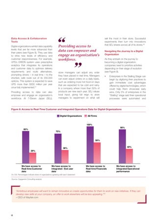 12
Source: Capgemini Consulting analysis
N=135; Percentages indicate share of organizations agreeing with each statement
Digital Organizations All Firms
100%
90%
40%
We have access to
Integrated Operational
performance
58%
70%
36%
We have access to
Integrated - End user
data
We have access to
Real-time Financials
data
80%
29%
We have access to
Real-time Customer
data
Providing access to
data can empower and
engage an organization’s
workforce.
Navigating the Journey to a Digital
Organization
As they embark on the journey to
becoming a digital organization,
companies need to prioritize activities
depending on their stage of evolution
(see Figure 9).
ƒƒ Enterprises in the Stalling Stage can
begin by digitizing their practices to
gain immediate cost advantages
offered by digital technologies, which
could help them showcase early
wins. Only 5% of enterprises in the
“Stalling” stage said their operational
processes were automated and
Data Access & Collaboration
Tools
Digital organizations exhibit data capability
levels that are far more advanced than
their peers (see Figure 8). They use data
to drive new levels of efficiency and
customer responsiveness. For example,
UPS’s ORION system uses prescriptive
analytics that integrates its operations
and customer data to optimize delivery
requirements and route alternatives,
prompting drivers – in real time – to the
shortest, safe route out of its 200,000
options. This system is expected to save
UPS more than $300 million per year
once fully implemented.27
Providing access to data can also
empower and engage an organization’s
workforce. At 7-Eleven Japan (SEJ),
store managers can adjust any order
they have placed in real time. Managers
can even adjust orders on a daily basis,
such as ordering more hot food on days
that are expected to be cold and rainy.
In a company where more than 50% of
products are new each year, SEJ values
local input, giving full reign to store
managers to experiment on what will
“Ambitious employees will want to remain innovative so create opportunities for them to work on new initiatives. If they can
develop new skills at your company, an offer to work elsewhere will be less appealing.”25
– CEO of Wayfair.com
sell the most in their store. Successful
experiments then turn into innovations
that SEJ shares across all of its stores.28
Figure 8: Access to Real-Time Customer and Integrated Operations Data for Digital Organizations
 