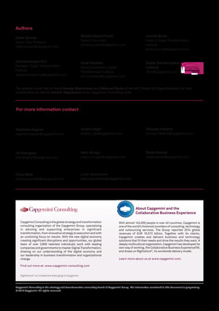 Rightshore®
is a trademark belonging to Capgemini
CapgeminiConsultingistheglobalstrategyandtransformation
consulting organization of the Capgemini Group, specializing
in advising and supporting enterprises in significant
transformation,frominnovativestrategytoexecutionandwith
an unstinting focus on results. With the new digital economy
creating significant disruptions and opportunities, our global
team of over 3,600 talented individuals work with leading
companiesandgovernmentstomasterDigitalTransformation,
drawing on our understanding of the digital economy and
our leadership in business transformation and organizational
change.
Find out more at: www.capgemini-consulting.com
Capgemini Consulting is the strategy and transformation consulting brand of Capgemini Group. The information contained in this document is proprietary.
© 2015 Capgemini. All rights reserved.
Authors
For more information contact
About Capgemini and the
Collaborative Business Experience
France
Stephane Regnier
stephane.regnier@capgemini.com
Sweden/ Finland
Ulf Holmgren
ulf.holmgren@capgemini.com
United States
Chris Miller
christopher.miller@capgemini.com
Norway
Anders Rygh
anders.rygh@capgemini.com
Netherlands
Marc Burger
marc.jc.burger@capgemini.com
Germany
Thomas Friedrich
thomas.friedrich@capgemini.com
United Kingdom
Didier Bonnet
didier.bonnet@capgemini.com
The authors would like to thank George Westerman and Deborah Soule of the MIT Center for Digital Business for their
contributions as well as Ashwin Gopakumar from Capgemini Consulting India.
DIGITALTRANSFORMATION
INSTITUTE
Digital Transformation
Institute
dti.in@capgemini.com
Subrahmanyam KVJ
Manager, Digital Transformation
Institute
subrahmanyam.kvj@capgemini.com
Didier Bonnet
Senior Vice President
didier.bonnet@capgemini.com
Akshita Deora Puram
Senior Consultant
akshita.puram@capgemini.com
Amol Khadikar
Senior Consultant, Digital
Transformation Institute
amol.khadikar@capgemini.com
With almost 145,000 people in over 40 countries, Capgemini is
one of the world’s foremost providers of consulting, technology
and outsourcing services. The Group reported 2014 global
revenues of EUR 10.573 billion. Together with its clients,
Capgemini creates and delivers business and technology
solutions that fit their needs and drive the results they want. A
deeply multicultural organization, Capgemini has developed its
own way of working, the Collaborative Business ExperienceTM,
and draws on Rightshore®
, its worldwide delivery model.
Learn more about us at www.capgemini.com.
Jerome Buvat
Head of Digital Transformation
Institute
jerome.buvat@capgemini.com
China
Julien Bourdinière
julien.bourdiniere@capgemini.com
 