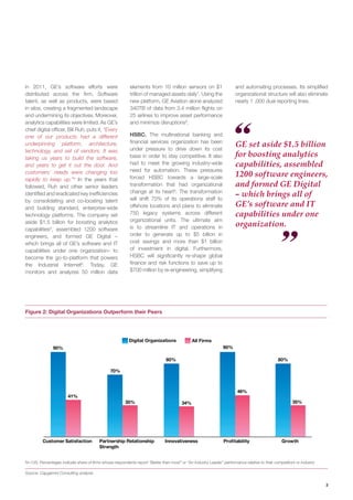 3
N=135; Percentages indicate share of firms whose respondents report “Better than most” or “An Industry Leader” performance relative to their competitors or industry
Source: Capgemini Consulting analysis
and automating processes. Its simplified
organizational structure will also eliminate
nearly 1 ,000 dual reporting lines.
in 2011, GE’s software efforts were
distributed across the firm. Software
talent, as well as products, were based
in silos, creating a fragmented landscape
and undermining its objectives. Moreover,
analytics capabilities were limited. As GE’s
chief digital officer, Bill Ruh, puts it, “Every
one of our products had a different
underpinning platform, architecture,
technology, and set of vendors. It was
taking us years to build the software,
and years to get it out the door. And
customers’ needs were changing too
rapidly to keep up.”4
In the years that
followed, Ruh and other senior leaders
identified and eradicated key inefficiencies
by consolidating and co-locating talent
and building standard, enterprise-wide
technology platforms. The company set
aside $1.5 billion for boosting analytics
capabilities5
, assembled 1200 software
engineers, and formed GE Digital –
which brings all of GE’s software and IT
capabilities under one organization– to
become the go-to-platform that powers
the Industrial Internet6
. Today, GE
monitors and analyzes 50 million data
elements from 10 million sensors on $1
trillion of managed assets daily7
. Using the
new platform, GE Aviation alone analyzed
340TB of data from 3.4 million flights on
25 airlines to improve asset performance
and minimize disruptions8
.
HSBC. The multinational banking and
financial services organization has been
under pressure to drive down its cost
base in order to stay competitive. It also
had to meet the growing industry-wide
need for automation. These pressures
forced HSBC towards a large-scale
transformation that had organizational
change at its heart9
. The transformation
will shift 70% of its operations staff to
offshore locations and plans to eliminate
750 legacy systems across different
organizational units. The ultimate aim
is to streamline IT and operations in
order to generate up to $5 billion in
cost savings and more than $1 billion
of investment in digital. Furthermore,
HSBC will significantly re-shape global
finance and risk functions to save up to
$700 million by re-engineering, simplifying
Digital Organizations All Firms
90%
70%
80%
41%
35% 34%
46%
35%
Customer Satisfaction Partnership Relationship
Strength
Innovativeness Profitability Growth
90%
80%
GE set aside $1.5 billion
for boosting analytics
capabilities, assembled
1200 software engineers,
and formed GE Digital
– which brings all of
GE’s software and IT
capabilities under one
organization.
Figure 2: Digital Organizations Outperform their Peers
 
