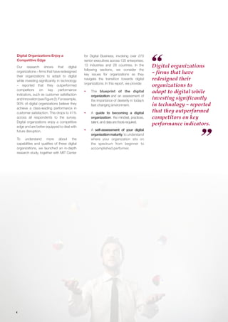 4
Digital Organizations Enjoy a
Competitive Edge
Our research shows that digital
organizations – firms that have redesigned
their organizations to adapt to digital
while investing significantly in technology
– reported that they outperformed
competitors on key performance
indicators, such as customer satisfaction
andinnovation(seeFigure2).Forexample,
90% of digital organizations believe they
achieve a class-leading performance in
customer satisfaction. This drops to 41%
across all respondents to the survey.
Digital organizations enjoy a competitive
edge and are better equipped to deal with
future disruption.
To understand more about the
capabilities and qualities of these digital
organizations, we launched an in-depth
research study, together with MIT Center
Digital organizations
– firms that have
redesigned their
organizations to
adapt to digital while
investing significantly
in technology – reported
that they outperformed
competitors on key
performance indicators.
for Digital Business, involving over 270
senior executives across 135 enterprises,
13 industries and 28 countries. In the
following sections, we consider the
key issues for organizations as they
navigate the transition towards digital
organizations. In this report, we provide:
ƒƒ The blueprint of the digital
organization and an assessment of
the importance of dexterity in today’s
fast-changing environment.
ƒƒ A guide to becoming a digital
organization: the mindset, practices,
talent, and data and tools required.
ƒƒ A self-assessment of your digital
organizationmaturity,to understand
where your organization sits on
the spectrum from beginner to
accomplished performer.
 