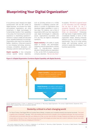 5
In our previous years’ research into digital
transformation with the MIT Center for
Digital Business, we showed how highly
accomplished organizations are using
investments in digital technologies to
fundamentally transform their capabilities
in key areas, from improving the customer
experience to streamlining operations10
.
However, in today’s volatile and disrupted
world, capability leadership is not enough.
Organizations also need to be nimble and
flexible – dexterous – if they are to respond
to ever-changing technology advances,
emerging competitive disruptions, and
changing customer needs (see Figure 3).
Digital capability is how companies
achieve specific tactical objectives,
Source: Adapted from Soule, D., Puram, A., Westerman, G. and Bonnet, D. “Becoming a Digital Organization: The Journey to Digital Dexterity” (September, 2015),
Working Paper, available at http://ssrn.com/abstract=2697688.
Digital Capability is using digital technology
to improve customer experience, internal
operations or employee engagement.
Digital Dexterity is the ability to self-organize
to deliver new value from digital technologies
Blueprinting Your Digital Organizationa
such as providing services on a mobile
application or facilitating customer self-
service. A number of organizations have
developed digital capabilities to work in
new ways. For instance, over a third of
respondents (36%) say their organization
uses digital technologies to collaborate
across organizational boundaries and
31% say they use digital to standardize
operations.
Digital dexterity is the ability to rapidly
adapt to change: new technologies,
changing customer expectations, industry
shifts, or internally-driven resource
allocation. Dexterity allows an organization
to flex, as the COO of a leading services
company describes. “We are very fluid,”
he explains. “We tend to organize based
on the information and the challenges
that we face at hand. So, we […]
reorganize frequently. And sometimes
things are centralized, and sometimes
things are decentralized11
. Enterprises
with high levels of digital dexterity exhibit
considerable flexibility in terms of their
organization design, allowing enterprise
divisions to pivot in response to market
opportunities. They do so while working
closely with technology partners and
vendors to rapidly take advantage of new
business opportunities.
Dexterity:critical in a fast-changing world
For Tanya Cordrey, Chief Digital Officer at Guardian News & Media, complexity and competitive intensity have reached new levels. “The world
is getting more complicated,” she says. “We’re still wrestling with the enormous changes in the competitive landscape. Not only do we have
a thousand-and-one fantastic little start-ups nibbling at our feet, you also have the likes of Google, Facebook and Apple who have decided
to park tanks on the lawn of news. We have issues around new technologies and where news and content is delivered. We also have shifts
in user behavior. All of those are changing all of the time.”12
Figure 3: A Digital Organization Combines Digital Capability with Digital Dexterity
a
This section adapted from Soule, D., Puram, A., Westerman, G. and Bonnet, D. “Becoming a Digital Organization: The Journey to Digital Dexterity” (September, 2015),
Working Paper, available at http://ssrn.com/abstract=2697688.
 