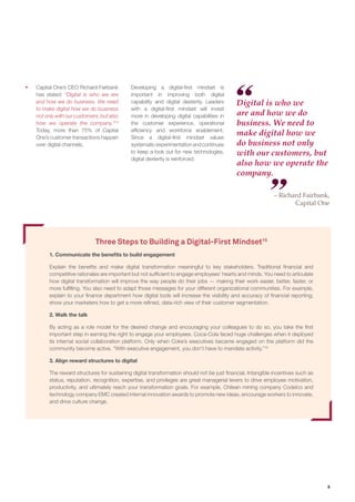 9
Three Steps to Building a Digital-First Mindset15
1. Communicate the benefits to build engagement
Explain the beneﬁts and make digital transformation meaningful to key stakeholders. Traditional ﬁnancial and
competitive rationales are important but not sufﬁcient to engage employees’ hearts and minds. You need to articulate
how digital transformation will improve the way people do their jobs — making their work easier, better, faster, or
more fulﬁlling. You also need to adapt those messages for your different organizational communities. For example,
explain to your ﬁnance department how digital tools will increase the visibility and accuracy of ﬁnancial reporting;
show your marketers how to get a more reﬁned, data-rich view of their customer segmentation.
2. Walk the talk
By acting as a role model for the desired change and encouraging your colleagues to do so, you take the ﬁrst
important step in earning the right to engage your employees. Coca-Cola faced huge challenges when it deployed
its internal social collaboration platform. Only when Coke’s executives became engaged on the platform did the
community become active. “With executive engagement, you don’t have to mandate activity.”16
3. Align reward structures to digital
The reward structures for sustaining digital transformation should not be just ﬁnancial. Intangible incentives such as
status, reputation, recognition, expertise, and privileges are great managerial levers to drive employee motivation,
productivity, and ultimately reach your transformation goals. For example, Chilean mining company Codelco and
technology company EMC created internal innovation awards to promote new ideas, encourage workers to innovate,
and drive culture change.
ƒƒ Capital One’s CEO Richard Fairbank
has stated: “Digital is who we are
and how we do business. We need
to make digital how we do business
not only with our customers, but also
how we operate the company.”14
Today, more than 75% of Capital
One’s customer transactions happen
over digital channels.
Developing a digital-first mindset is
important in improving both digital
capability and digital dexterity. Leaders
with a digital-first mindset will invest
more in developing digital capabilities in
the customer experience, operational
efficiency and workforce enablement.
Since a digital-first mindset values
systematicexperimentationandcontinues
to keep a look out for new technologies,
digital dexterity is reinforced.
Digital is who we
are and how we do
business. We need to
make digital how we
do business not only
with our customers, but
also how we operate the
company.
– Richard Fairbank,
Capital One
 