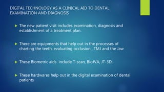DIGITAL TECHNOLOGY AS A CLINICAL AID TO DENTAL
EXAMINATION AND DIAGNOSIS
 The new patient visit includes examination, diagnosis and
establishment of a treatment plan.
 There are equipments that help out in the processes of
charting the teeth, evaluating occlusion , TMJ and the Jaw
 These Biometric aids include T-scan, BioJVA, JT-3D,
 These hardwares help out in the digital examination of dental
patients
 