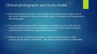 Clinical photographs and study model
 Dental Photographs are vital in communicating with patients the outward view of
their smile. Imperfections that are not readily visible to the patient will be apparent in
still photographs.
 Thus, dental photography allows the patient to visualize his or her smile and oral
condition with the same acute perspective as the dentist, which helps the patient
understand the rationale for recommended treatment.
 Whether the use of dental photography is solely for documentation or other
purposes (social media or marketing,), take steps to protect patient confidentiality. .
 